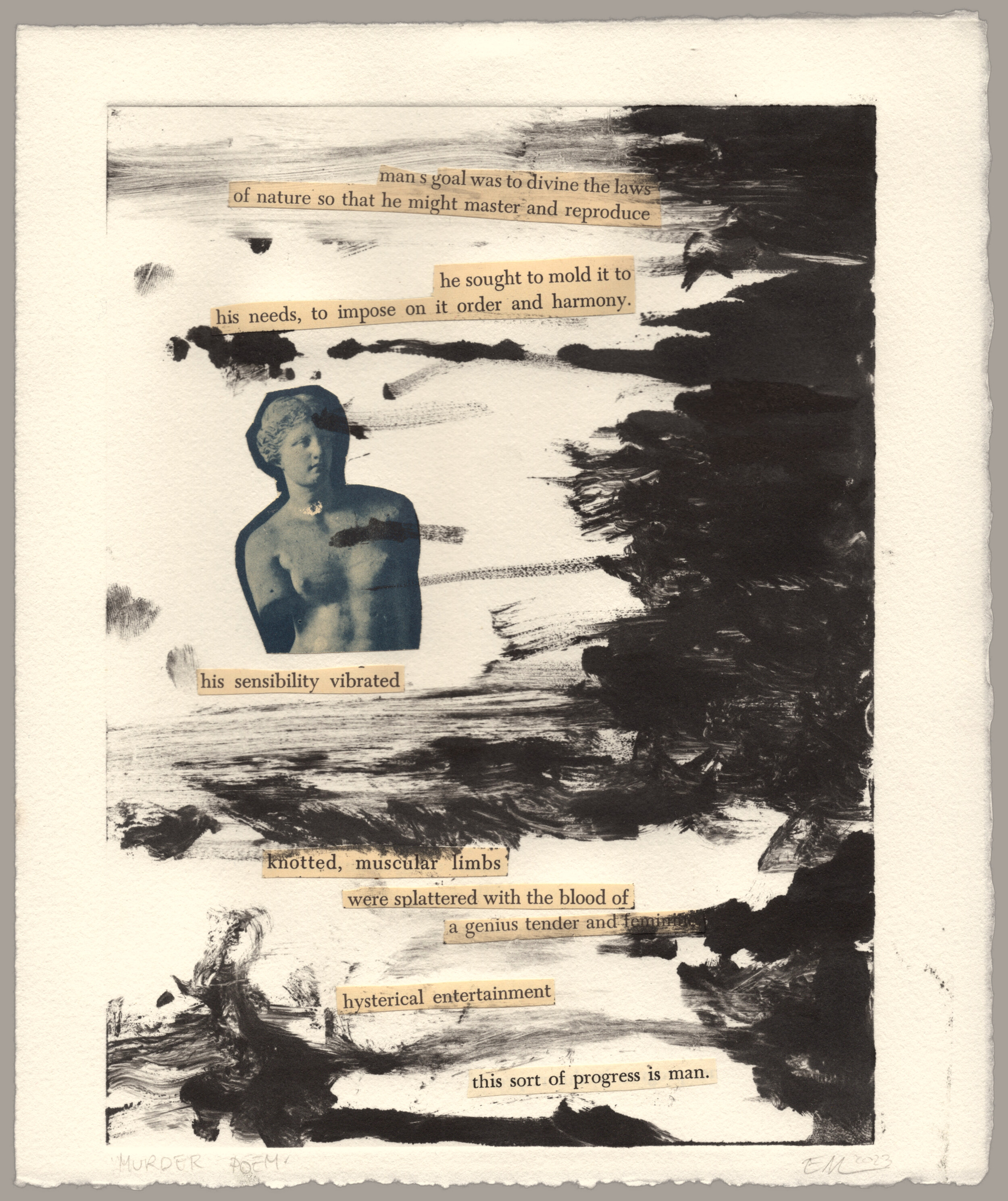 Paper cuttings pasted onto warm white paper. In the center is an image of a greco-roman statue from the waist up, and around it is pieces of text which read: 'man's goal was to divine the laws of nature so that he might master and reproduce; he sought to mold it to his needs, to impose on it order and harmony; his sensibility vibrated; knotted, muscular limbs; were splattered with the blood of; a genius tender and feminine; hysterical entertainment; this sort of progress is man.' Coming from the right side of the image is swirls of black paint like clouds, covering the text slightly in some places. The print is signed: 'Murder Poem, EM 2023'